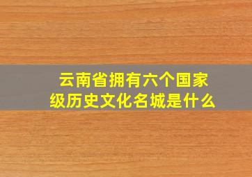 云南省拥有六个国家级历史文化名城是什么