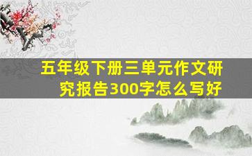 五年级下册三单元作文研究报告300字怎么写好