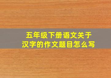 五年级下册语文关于汉字的作文题目怎么写