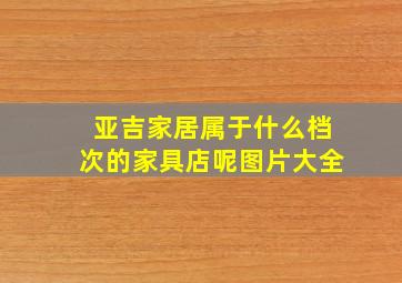 亚吉家居属于什么档次的家具店呢图片大全