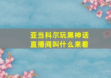 亚当科尔玩黑神话直播间叫什么来着