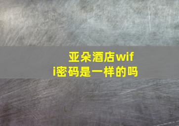 亚朵酒店wifi密码是一样的吗