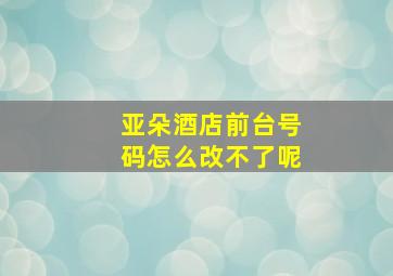 亚朵酒店前台号码怎么改不了呢