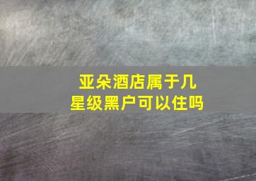 亚朵酒店属于几星级黑户可以住吗