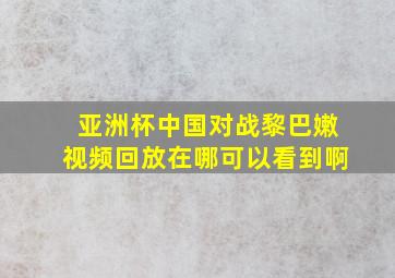 亚洲杯中国对战黎巴嫩视频回放在哪可以看到啊