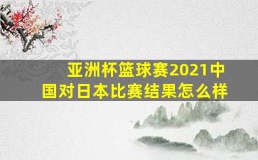 亚洲杯篮球赛2021中国对日本比赛结果怎么样