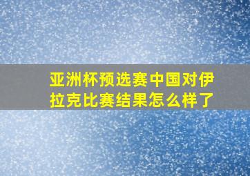 亚洲杯预选赛中国对伊拉克比赛结果怎么样了