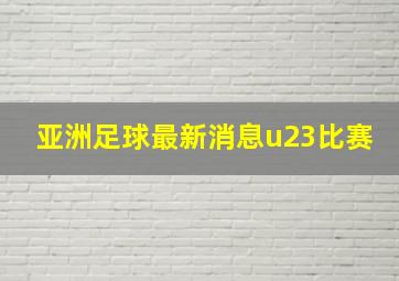 亚洲足球最新消息u23比赛