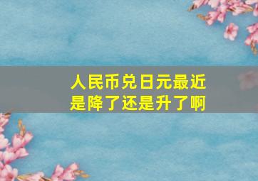 人民币兑日元最近是降了还是升了啊