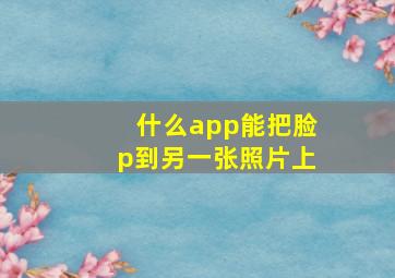 什么app能把脸p到另一张照片上