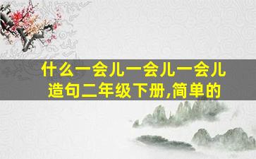 什么一会儿一会儿一会儿造句二年级下册,简单的