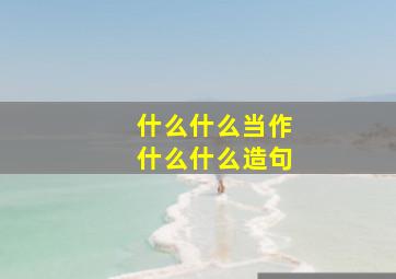 什么什么当作什么什么造句