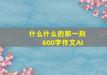 什么什么的那一刻600字作文AI