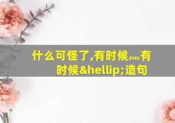 什么可怪了,有时候灬有时候…造句