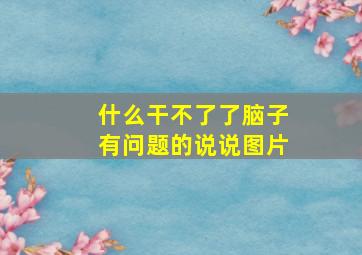 什么干不了了脑子有问题的说说图片