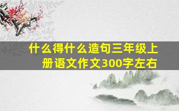 什么得什么造句三年级上册语文作文300字左右