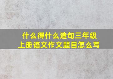 什么得什么造句三年级上册语文作文题目怎么写