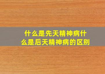 什么是先天精神病什么是后天精神病的区别