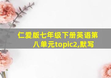 仁爱版七年级下册英语第八单元topic2,默写