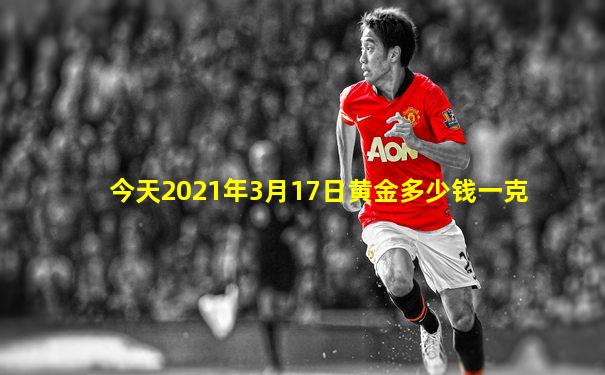 今天2021年3月17日黄金多少钱一克