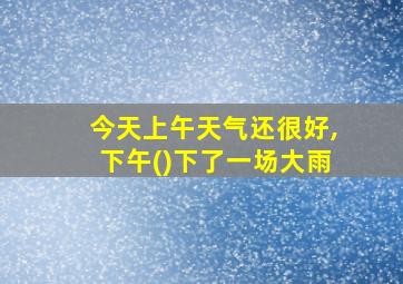 今天上午天气还很好,下午()下了一场大雨