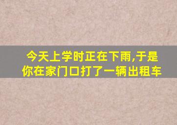 今天上学时正在下雨,于是你在家门口打了一辆出租车