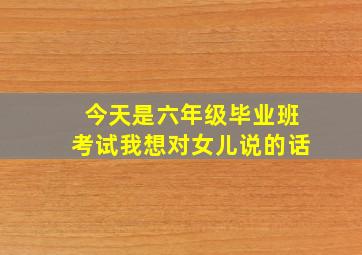 今天是六年级毕业班考试我想对女儿说的话