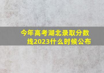 今年高考湖北录取分数线2023什么时候公布