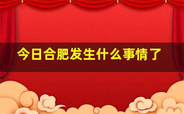 今日合肥发生什么事情了