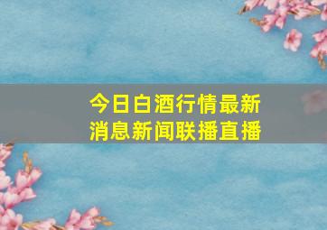 今日白酒行情最新消息新闻联播直播