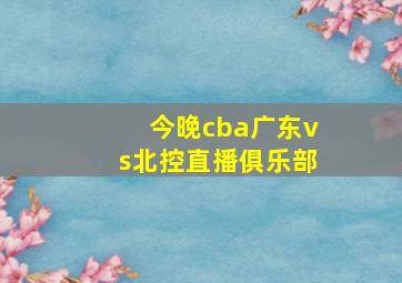 今晚cba广东vs北控直播俱乐部