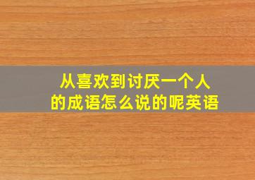 从喜欢到讨厌一个人的成语怎么说的呢英语