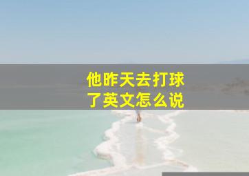 他昨天去打球了英文怎么说