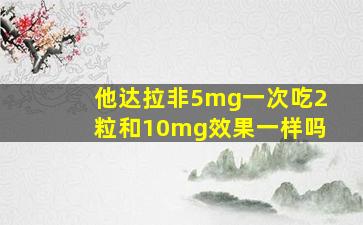 他达拉非5mg一次吃2粒和10mg效果一样吗