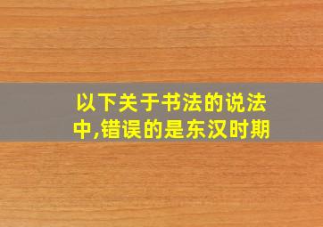 以下关于书法的说法中,错误的是东汉时期