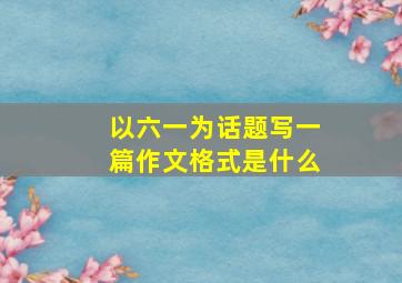 以六一为话题写一篇作文格式是什么