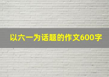 以六一为话题的作文600字