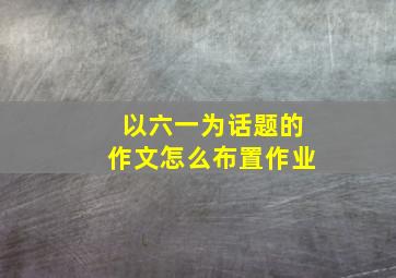 以六一为话题的作文怎么布置作业