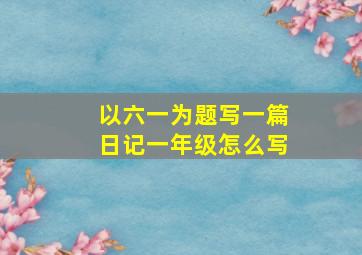 以六一为题写一篇日记一年级怎么写