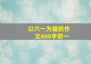 以六一为题的作文600字初一