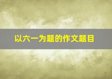 以六一为题的作文题目