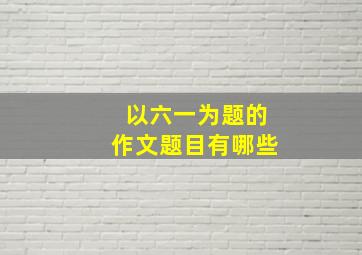 以六一为题的作文题目有哪些