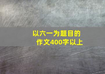 以六一为题目的作文400字以上