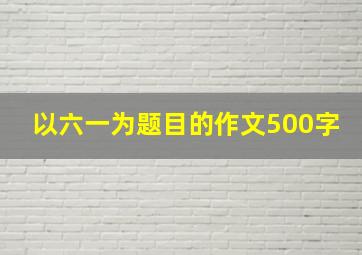 以六一为题目的作文500字