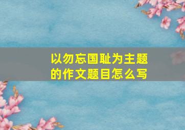 以勿忘国耻为主题的作文题目怎么写