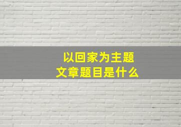 以回家为主题文章题目是什么