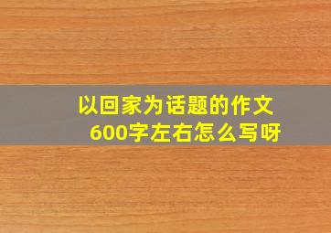 以回家为话题的作文600字左右怎么写呀