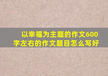 以幸福为主题的作文600字左右的作文题目怎么写好