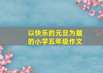 以快乐的元旦为题的小学五年级作文