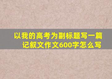 以我的高考为副标题写一篇记叙文作文600字怎么写